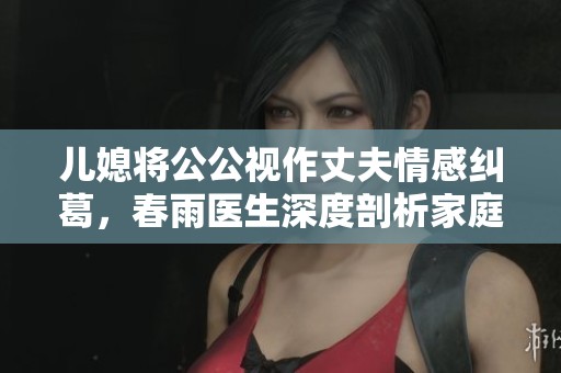 儿媳将公公视作丈夫情感纠葛，春雨医生深度剖析家庭关系的重要性