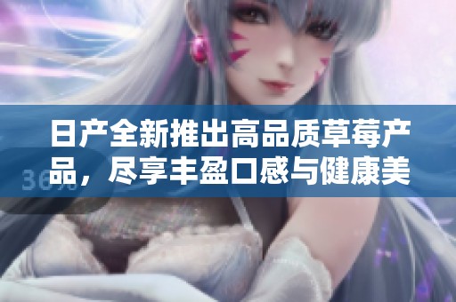 日产全新推出高品质草莓产品，尽享丰盈口感与健康美味