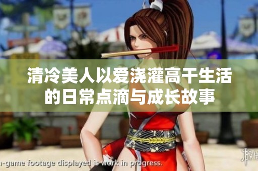 清冷美人以爱浇灌高干生活的日常点滴与成长故事