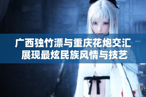 广西独竹漂与重庆花炮交汇 展现最炫民族风情与技艺魅力