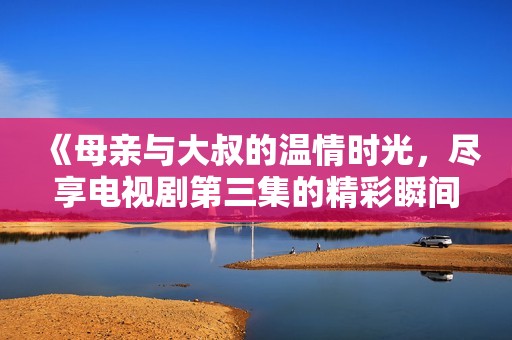 《母亲与大叔的温情时光，尽享电视剧第三集的精彩瞬间》