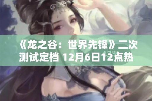 《龙之谷：世界先锋》二次测试定档 12月6日12点热血开启！