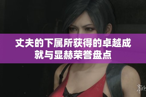 丈夫的下属所获得的卓越成就与显赫荣誉盘点