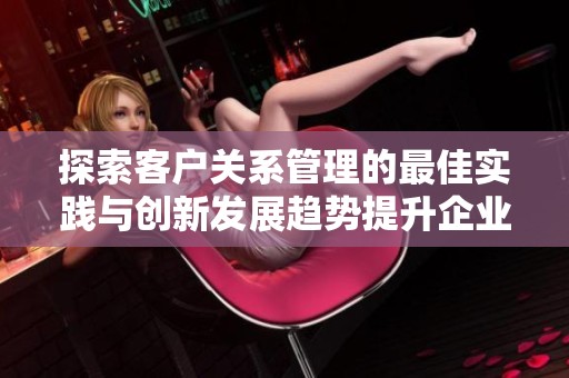 探索客户关系管理的最佳实践与创新发展趋势提升企业竞争力