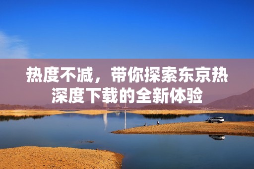 热度不减，带你探索东京热深度下载的全新体验