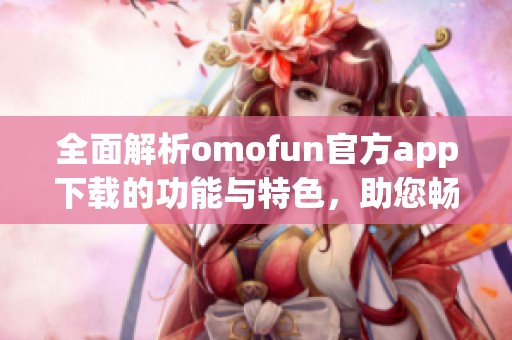 全面解析omofun官方app下载的功能与特色，助您畅享全新体验