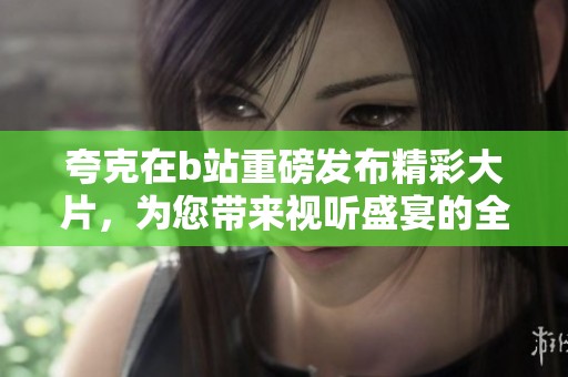 夸克在b站重磅发布精彩大片，为您带来视听盛宴的全新体验