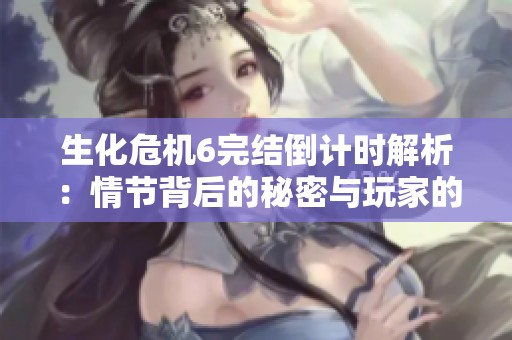 生化危机6完结倒计时解析：情节背后的秘密与玩家的情感共鸣
