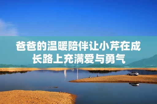爸爸的温暖陪伴让小芹在成长路上充满爱与勇气