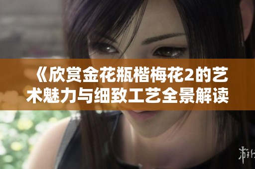 《欣赏金花瓶楷梅花2的艺术魅力与细致工艺全景解读》