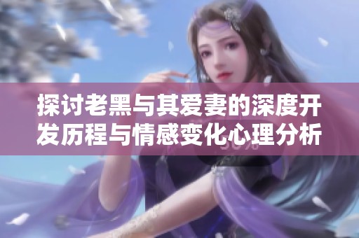 探讨老黑与其爱妻的深度开发历程与情感变化心理分析