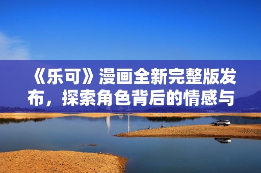《乐可》漫画全新完整版发布，探索角色背后的情感与故事旅程