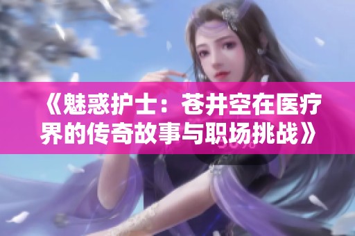《魅惑护士：苍井空在医疗界的传奇故事与职场挑战》