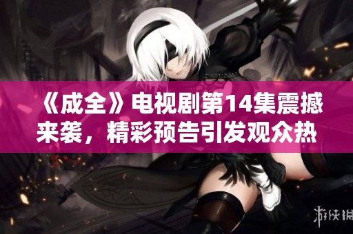 《成全》电视剧第14集震撼来袭，精彩预告引发观众热议与期待