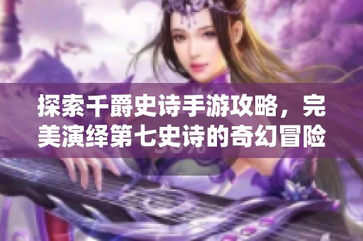 探索千爵史诗手游攻略，完美演绎第七史诗的奇幻冒险之旅