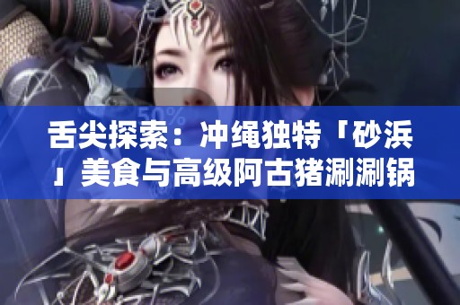 舌尖探索：冲绳独特「砂浜」美食与高级阿古猪涮涮锅的魅力