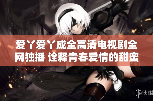 爱丫爱丫成全高清电视剧全网独播 诠释青春爱情的甜蜜与成长