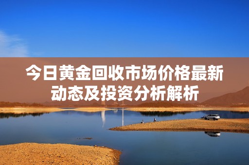 今日黄金回收市场价格最新动态及投资分析解析