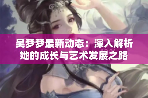 吴梦梦最新动态：深入解析她的成长与艺术发展之路