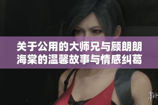 关于公用的大师兄与顾朗朗海棠的温馨故事与情感纠葛探讨