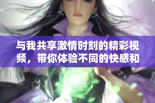 与我共享激情时刻的精彩视频，带你体验不同的快感和乐趣