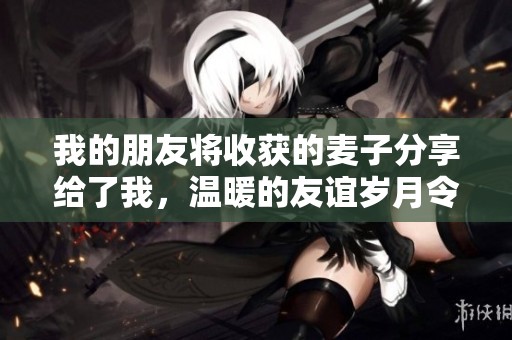 我的朋友将收获的麦子分享给了我，温暖的友谊岁月令人难忘