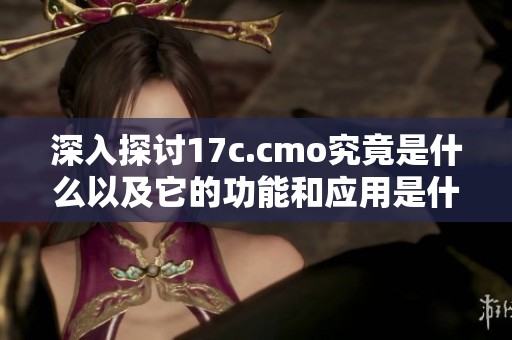 深入探讨17c.cmo究竟是什么以及它的功能和应用是什么