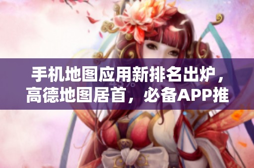 手机地图应用新排名出炉，高德地图居首，必备APP推荐一览！