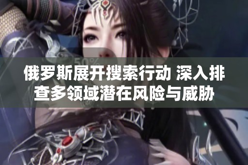 俄罗斯展开搜索行动 深入排查多领域潜在风险与威胁