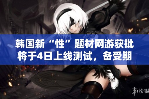 韩国新“性”题材网游获批将于4日上线测试，备受期待