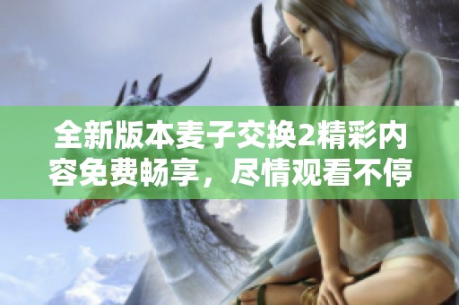 全新版本麦子交换2精彩内容免费畅享，尽情观看不停歇