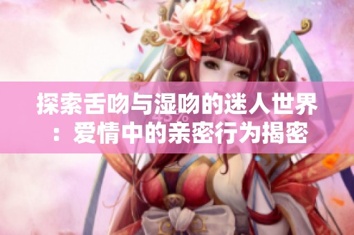 探索舌吻与湿吻的迷人世界：爱情中的亲密行为揭密