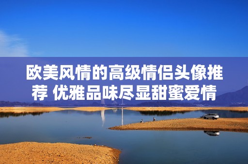 欧美风情的高级情侣头像推荐 优雅品味尽显甜蜜爱情