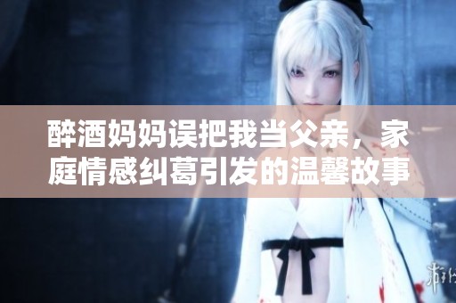 醉酒妈妈误把我当父亲，家庭情感纠葛引发的温馨故事