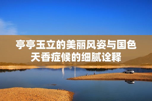 亭亭玉立的美丽风姿与国色天香症候的细腻诠释