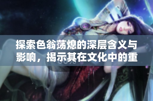 探索色翁荡熄的深层含义与影响，揭示其在文化中的重要地位与价值