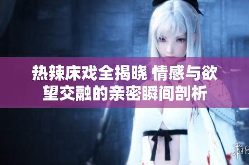 热辣床戏全揭晓 情感与欲望交融的亲密瞬间剖析