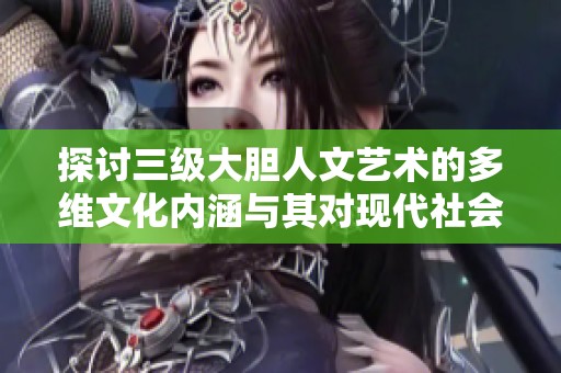 探讨三级大胆人文艺术的多维文化内涵与其对现代社会的影响