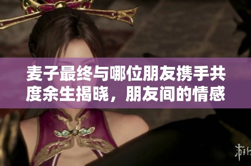 麦子最终与哪位朋友携手共度余生揭晓，朋友间的情感纠葛引人关注