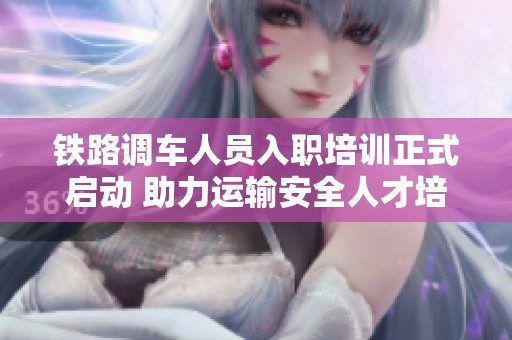 铁路调车人员入职培训正式启动 助力运输安全人才培养之路