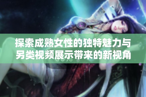 探索成熟女性的独特魅力与另类视频展示带来的新视角