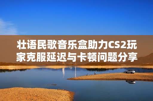 壮语民歌音乐盒助力CS2玩家克服延迟与卡顿问题分享秘籍