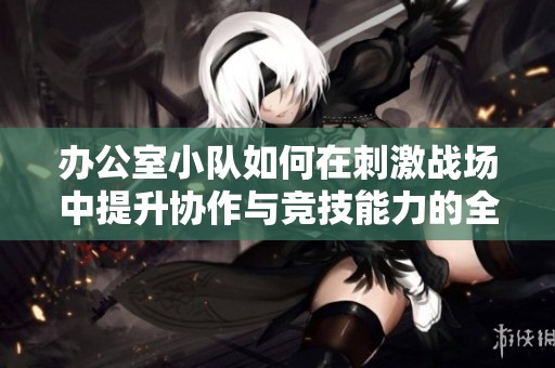 办公室小队如何在刺激战场中提升协作与竞技能力的全攻略