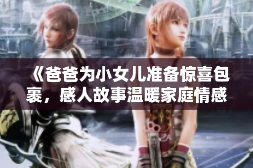 《爸爸为小女儿准备惊喜包裹，感人故事温暖家庭情感》