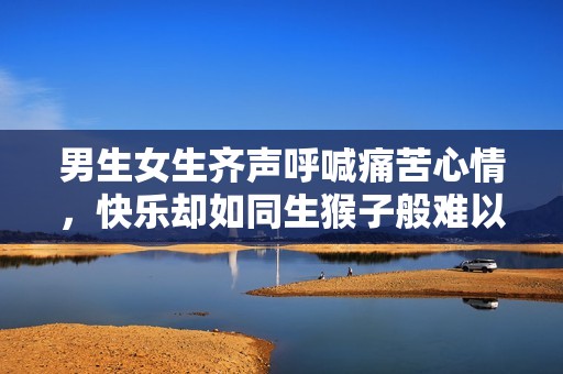 男生女生齐声呼喊痛苦心情，快乐却如同生猴子般难以理解