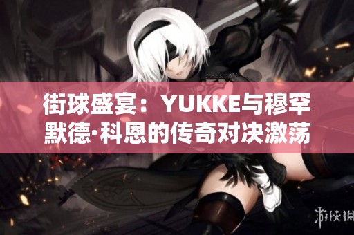 街球盛宴：YUKKE与穆罕默德·科恩的传奇对决激荡球场文化