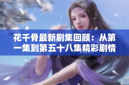 花千骨最新剧集回顾：从第一集到第五十八集精彩剧情全解析