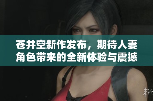 苍井空新作发布，期待人妻角色带来的全新体验与震撼感受