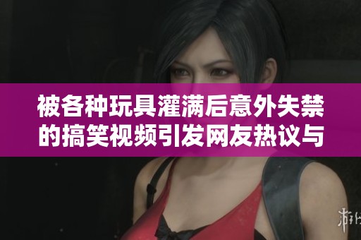 被各种玩具灌满后意外失禁的搞笑视频引发网友热议与讨论