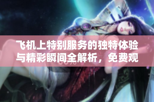 飞机上特别服务的独特体验与精彩瞬间全解析，免费观看链接奉上